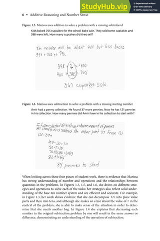 When looking across these four pieces of student work, there is evidence that Marissa
has strong understanding of number and operations and the relationships between
quantities in the problems. In Figures 1.3, 1.5, and 1.6, she draws on diﬀerent strat-
egies and operations to solve each of the tasks; her strategies also reﬂect solid under-
standing of the base-ten number system and are eﬃcient and accurate. For example,
in Figure 1.3, her work shows evidence that she can decompose 327 into place value
parts and then into tens, and although she makes an error about the value of 7 in the
context of the problem, she is able to make sense of the situation in order to deter-
mine that she needs another bag. In Figure 1.4 she explains that decreasing each
number in the original subtraction problem by one will result in the same answer or
diﬀerence, demonstrating an understanding of the operation of subtraction.
Figure 1.5 Marissa uses addition to solve a problem with a missing subtrahend
Kids baked 765 cupcakes for the school bake sale. They sold some cupcakes and
398 were left. How many cupcakes did they sell?
Figure 1.6 Marissa uses subtraction to solve a problem with a missing starting number
Amir had a penny collection. He found 37 more pennies. Now he has 121 pennies
in his collection. How many pennies did Amir have in his collection to start with?
6 • Additive Reasoning and Number Sense
 