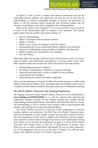 In Figures 1.5 and 1.6 there is evidence that Marissa understands and uses the
relationship between addition and subtraction and that she can use her base-ten
understanding to construct meaningful strategies to perform the operations. In
Figure 1.5 she ﬁrst estimates before solving the task, providing evidence that she
considers reasonableness and relative magnitude when solving problems.
Based on the student work in Figures 1.3 to 1.6, you may have come up with all
or many of the characteristics below in response to the statement “The primary
grade student who has number sense shows evidence of . . .”
• base-ten understanding,
• ability to decompose and recompose numbers,
• ability to estimate,
• ability to use a variety of strategies to add and subtract,
• understanding the inverse relationship between addition and subtraction,
• awareness of relationships among numbers in addition and subtraction,
• ability to explain and communicate one’s thinking,
• basic fact ﬂuency.
What other skills and concepts would you add to the list based on your own know-
ledge of students who demonstrate characteristics of strong number sense? Some
other important skills and concepts that will be discussed in this book include:
• understanding properties of addition,
• the ability to conceptualize a collection as a group (unitizing),
• using and interacting with a variety of models to solve problems,
• using mental math strategies,
• using benchmark numbers and relative magnitude.
This is just the beginning of a long list of skills and concepts necessary to build strong
additive reasoning and number sense. Developing deep and ﬂexible number sense is
a complex and time-intensive endeavor that spans many years of mathematics learning.
The OGAP Additive Framework and Learning Progressions
The Ongoing Assessment Project (OGAP) Additive Framework can be downloaded at
www.routledge.com/9780367462888. It is a tool for educators that represents the
mathematics education research on how students develop early number, base-ten
understanding, and procedural ﬂuency with addition and subtraction based on concep-
tual understanding, as well as common errors students make or preconceptions that
interfere with learning new concepts and solving problems.
The OGAP Additive Framework is made up of three progressions for base-ten
number, addition, and subtraction. The OGAP Base Ten Number Progression repre-
sents the development of early number concepts and the path to base-ten ﬂuency.
The other progressions do the same for addition and subtraction. All three progres-
sions represent common student strategies from least to most sophisticated, moving
from bottom to top. Examine the progressions on pages 2–4 of the OGAP Additive
Framework and compare them to your list of characteristics of number sense.
Where do you see those characteristics represented? Do you see other characteris-
tics on the progressions that are not on your list? In Chapter 2 we will look more
closely at the Addition and Base Ten Number Progressions.
Additive Reasoning and Number Sense • 7
 