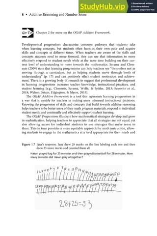 Chapter 2 for more on the OGAP Additive Framework.
Developmental progressions characterize common pathways that students take
when learning concepts, but students often learn at their own pace and acquire
skills and concepts at diﬀerent times. When teachers are aware of the skills and
concepts students need to move forward, they can use that information to more
eﬀectively respond to student needs while at the same time building on their cur-
rent level of understanding to move towards the mathematics. Sarama and Clem-
ents (2009) state that learning progressions can help teachers see “themselves not as
moving through a curriculum, but as helping students move through levels of
understanding” (p. 17) and can positively eﬀect student motivation and achieve-
ment. There is a growing body of research to suggest that professional development
in learning progressions increases teacher knowledge, instructional practices, and
student learning (e.g., Clements, Sarama, Wolfe, & Spitler, 2013; Supovitz et al.,
2018; Wilson, Sztajn, Edgington, & Myers, 2015).
The OGAP Additive Framework is a tool that represents learning progressions in
a way that is useable for teachers in making more informed instructional decisions.
Knowing the progression of skills and concepts that build towards additive reasoning
helps teachers to be better users of their math program materials, respond to individual
student needs, and continually and eﬀectively support student learning.
The OGAP Progressions illustrate how mathematical strategies develop and grow
in sophistication, helping teachers to appreciate that all strategies are not equal, yet
also allowing access for individual students to use strategies that make sense to
them. This in turn provides a more equitable approach for math instruction, allow-
ing students to engage in the mathematics at a level appropriate for their needs and
Figure 1.7 Jana’s response. Jana drew 28 marks on the line labeling each one and then
drew 25 more marks and counted them all
Hasan played tag for 25 minutes and then played basketball for 28 minutes. How
many minutes did Hasan play altogether?
8 • Additive Reasoning and Number Sense
 