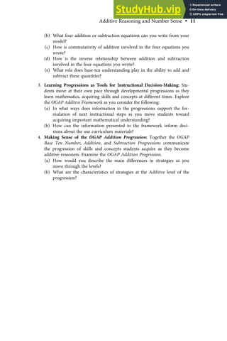 (b) What four addition or subtraction equations can you write from your
model?
(c) How is commutativity of addition involved in the four equations you
wrote?
(d) How is the inverse relationship between addition and subtraction
involved in the four equations you wrote?
(e) What role does base-ten understanding play in the ability to add and
subtract these quantities?
3. Learning Progressions as Tools for Instructional Decision-Making: Stu-
dents move at their own pace through developmental progressions as they
learn mathematics, acquiring skills and concepts at diﬀerent times. Explore
the OGAP Additive Framework as you consider the following:
(a) In what ways does information in the progressions support the for-
mulation of next instructional steps as you move students toward
acquiring important mathematical understanding?
(b) How can the information presented in the framework inform deci-
sions about the use curriculum materials?
4. Making Sense of the OGAP Addition Progression: Together the OGAP
Base Ten Number, Addition, and Subtraction Progressions communicate
the progression of skills and concepts students acquire as they become
additive reasoners. Examine the OGAP Addition Progression.
(a) How would you describe the main diﬀerences in strategies as you
move through the levels?
(b) What are the characteristics of strategies at the Additive level of the
progression?
Additive Reasoning and Number Sense • 11
 