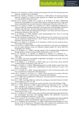 Clements, D. H., & Sarama, J. (2014). Learning and teaching early math: The learning trajectories
approach. Abingdon, Oxon: Routledge.
Clements, D. H., Sarama, J., Baroody, A. J., & Joswick, C. (2020). Eﬃcacy of a learning trajectory
approach compared to a teach-to-target approach for addition and subtraction. ZDM,
1–12. doi:10.1007/s11858-019-01122-z
Clements, D. H., Sarama, J., Spitler, M. E., Lange, A. A., & Wolfe, C. B. (2011). Mathematics
learned by young children in an intervention based on learning trajectories: A large-scale
cluster randomized trial. Journal for Research in Mathematics Education, 42(2), 127–166.
Clements, D. H., Sarama, J., Wolfe, C. B., & Spitler, M. E. (2013). Longitudinal evaluation of a
scale-up model for teaching mathematics with trajectories and technologies: Persistence
of eﬀects in the third year. American Educational Research Journal, 50(4), 812–850.
Cobb, P. (1995). Cultural tools and mathematical learning: A case study. Journal for Research in
Mathematics Education, 26(4), 362–385.
Cobb, P., & Wheatley, G. (1988). Children’s initial understandings of ten. Focus on Learning
Problems in Mathematics, 10(3), 1–27.
Common Core Standards Writing Team. (2019). Progressions for the common core state stand-
ards for mathematics (Draft February 7, 2019). Tucson, AZ: Institute for Mathematics and
Education, University of Arizona.
Davenport, L. R., Henry, C. S., Clements, D. H., & Sarama, J. (2019). No more math fact frenzy.
Portsmouth, NH: Heinemann.
Denton, K., & West, J. (2002). Children’s reading and mathematics achievement in kindergarten
and ﬁrst grade (National Center for Education Statistics Report No. NCES 2002-125).
Washington, DC: Ed Pubs.
Drake, J. M., & Barlow, A. T. (2008). Assessing students’ levels of understanding multiplication
through problem writing. Teaching Children Mathematics, 14(5), 272–277.
Duncan, G. J., Dowsett, C. J., Claessens, A., Magnuson, K., Huston, A. C., Klebanov, P., . . .
Japel, C. (2007). School readiness and later achievement. Developmental Psychology, 43(6),
1428–1446.
Ebby, C. B. (2005). The powers and pitfalls of algorithmic knowledge: A case study. Journal of
Mathematical Behavior, 24, 73–87.
Ebby, C. B., Hulbert, E. T., & Fletcher, N. (2019). What can we learn from correct answers?
Teaching Children Mathematics, 25(6), 346–353.
Forbinger, L., & Fahsl, A. J. (2010). Diﬀerentiating practice to help students master basic facts.
In D. Y. White & J. S. Spitzer (Eds.), Responding to diversity: Grades pre K–5 (pp. 7–22).
Reston, VA: NCTM.
Fosnot, C. T., & Dolk, M. L. (2001). Young mathematicians at work: Constructing number, add-
ition and subtraction. Portsmouth, NH: Heinemann.
Franke, M. L., Kazemi, E., & Turrou, A. C. (2018). Choral counting and counting collections:
Transforming the prek–5 math classroom. Portsmouth, NH: Stenhouse.
Fuson, K. C. (1984). More complexities in subtraction. Journal for Research in Mathematics Edu-
cation, 15(3), 214–225.
Fuson, K. C. (1986). Teaching children to subtract by counting up. Journal for Research in Math-
ematics Education, 17(3), 172–189.
Fuson, K. C. (1988). Children’s counting and concepts of number. New York: Springer Verlag.
Fuson, K. C. (1992). Research on whole number addition and subtraction. In D. A. Grouws
(Ed.), Handbook of research on mathematics teaching and learning (pp. 243–275).
New York: Macmillan Publishing Company.
Fuson, K. C., & Beckmann, S. (2012). Standard algorithms in the common core state standards.
NCSM Journal, 14(2), 14–30.
Fuson, K. C., & Briars, D. J. (1990). Using a base-ten blocks learning/teaching approach for ﬁrst-
and second-grade place-value and multidigit addition and subtraction. Journal for
Research in Mathematics Education, 21, 180–206.
Fuson, K. C., Carroll, W. M., & Landis, J. (1996). Levels in conceptualizing and solving addition
and subtraction compare word problems. Cognition and Instruction, 14(3), 345–371.
Fuson, K. C., Kalchman, M., & Bransford, J. D. (2005). Mathematical understanding: An intro-
duction. In M. S. Donovan & J. Bransford (Eds.), How students learn mathematics in the
classroom (pp. 217–256). Washington, DC: National Research Council.
 