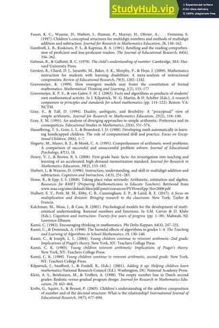 Fuson, K. C., Wearne, D., Hiebert, J., Human, P., Murray, H., Olivier, A., . . . Fennema, E.
(1997). Children’s conceptual structures for multidigit numbers and methods of multidigit
addition and subtraction. Journal for Research in Mathematics Education, 28, 130–162.
Gambrell, L. B., Koskinen, P. S., & Kapinus, B. A. (1991). Retelling and the reading comprehen-
sion of proﬁcient and less-proﬁcient readers. The Journal of Educational Research, 84(6),
356–362.
Gelman, R., & Gallistel, R. C. (1978). The child’s understanding of number. Cambridge, MA: Har-
vard University Press.
Gersten, R., Chard, D. J., Jayanthi, M., Baker, S. K., Morphy, P., & Flojo, J. (2009). Mathematics
instruction for students with learning disabilities: A meta-analysis of instructional
components. Review of Educational Research, 79(3), 1202–1242.
Gravemeijer, K. (1999). How emergent models may foster the constitution of formal
mathematics. Mathematical Thinking and Learning, 1(2), 155–177.
Gravemeijer, K. P. E., & van Galen, F. H. J. (2003). Facts and algorithms as products of students’
own mathematical activity. In J. Kilpatrick, W. G. Martin, & D. Schifter (Eds.), A research
companion to principles and standards for school mathematics (pp. 114–122). Reston: VA:
NCTM.
Gray, E., & Tall, D. (1994). Duality, ambiguity, and ﬂexibility: A “proceptual” view of
simple arithmetic. Journal for Research in Mathematics Education, 25(2), 116–140.
Gray, E. M. (1991). An analysis of diverging approaches to simple arithmetic: Preference and its
consequences. Educational Studies in Mathematics, 22(6), 551–574.
Hasselbring, T. S., Goin, L. I., & Bransford, J. D. (1988). Developing math automatically in learn-
ing handicapped children: The role of computerized drill and practice. Focus on Excep-
tional Children, 20(6), 1–7.
Hegarty, M., Mayer, R. E., & Monk, C. A. (1995). Comprehension of arithmetic word problems:
A comparison of successful and unsuccessful problem solvers. Journal of Educational
Psychology, 87(1), 18.
Henry, V. J., & Brown, R. S. (2008). First-grade basic facts: An investigation into teaching and
learning of an accelerated, high-demand memorization standard. Journal for Research in
Mathematics Education, 39(2), 153–183.
Hiebert, J., & Wearne, D. (1996). Instruction, understanding, and skill in multidigit addition and
subtraction. Cognition and Instruction, 14(3), 251–283.
Howe, R., & Epp, S. S. (2008). Taking place value seriously: Arithmetic, estimation and algebra.
Resources for RMET (Preparing Mathematicians to Educate Teachers). Retrieved from
www.maa.org/sites/default/ﬁles/pdf/pmet/resources/PVHoweEpp-Nov2008.pdf
Hulbert, E. T., Petit, M. M., Ebby, C. B., Cunningham, E. P., & Laird, R. E. (2017). A focus on
multiplication and division: Bringing research to the classroom. New York: Taylor &
Francis.
Kalchman, M., Moss, J., & Case, R. (2001). Psychological models for the development of math-
ematical understanding: Rational numbers and functions. In S.M. Carver & D. Klahr
(Eds.), Cognition and instruction: Twenty-ﬁve years of progress (pp. 1–38). Mahwah, NJ:
Lawrence Elbaum.
Kamii, C. (1982). Encouraging thinking in mathematics. Phi Delta Kappan, 64(4), 247–251.
Kamii, C., & Dominick, A. (1998). The harmful eﬀects of algorithms in grades 1–4. The Teaching
and Learning of Algorithms in School Mathematics, 19, 130–140.
Kamii, C., & Joseph, L. L. (2004). Young children continue to reinvent arithmetic–2nd grade:
Implications of Piaget’s theory. New York, NY: Teachers College Press.
Kamii, C. K. (1985). Young children reinvent arithmetic: Implications of Piaget’s theory.
New York, NY: Teachers College Press.
Kamii, C. K. (1989). Young children continue to reinvent arithmetic, second grade. New York,
NY: Teachers College Press.
Kilpatrick, J., Swaﬀord, J., & Findell, B., (Eds.). (2001). Adding it up: Helping children learn
mathematics National Research Council (Ed.). Washington, DC: National Academy Press.
Klein, A. S., Beishuizen, M., & Treﬀers, A. (1998). The empty number line in Dutch second
grades: Realistic versus gradual program design. Journal for Research in Mathematics Edu-
cation, 29, 443–464.
Krebs, G., Squire, S., & Bryant, P. (2003). Children’s understanding of the additive composition
of number and of the decimal structure: What is the relationship? International Journal of
Educational Research, 39(7), 677–694.
 