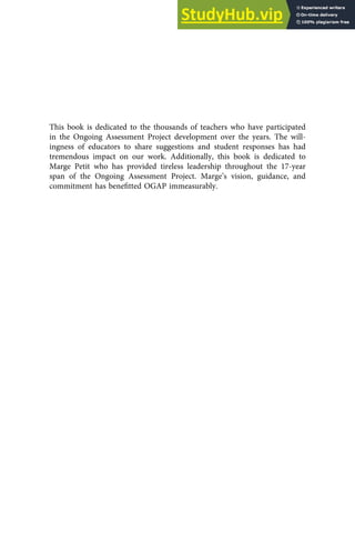This book is dedicated to the thousands of teachers who have participated
in the Ongoing Assessment Project development over the years. The will-
ingness of educators to share suggestions and student responses has had
tremendous impact on our work. Additionally, this book is dedicated to
Marge Petit who has provided tireless leadership throughout the 17-year
span of the Ongoing Assessment Project. Marge’s vision, guidance, and
commitment has beneﬁtted OGAP immeasurably.
 