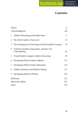Contents
Preface ix
Acknowledgments xiii
1 Additive Reasoning and Number Sense 1
2 The OGAP Additive Framework 13
3 The Development of Counting and Early Number Concepts 39
4 Unitizing, Number Composition, and Base-Ten
Understanding 65
5 Visual Models to Support Additive Reasoning 93
6 Developing Whole Number Addition 117
7 Developing Whole Number Subtraction 147
8 Additive Situations and Problem Solving 171
9 Developing Math Fact Fluency 193
References 211
About the Authors 217
Index 219
vii
 
