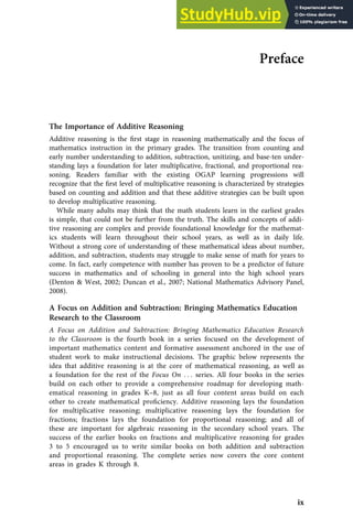 Preface
The Importance of Additive Reasoning
Additive reasoning is the ﬁrst stage in reasoning mathematically and the focus of
mathematics instruction in the primary grades. The transition from counting and
early number understanding to addition, subtraction, unitizing, and base-ten under-
standing lays a foundation for later multiplicative, fractional, and proportional rea-
soning. Readers familiar with the existing OGAP learning progressions will
recognize that the ﬁrst level of multiplicative reasoning is characterized by strategies
based on counting and addition and that these additive strategies can be built upon
to develop multiplicative reasoning.
While many adults may think that the math students learn in the earliest grades
is simple, that could not be further from the truth. The skills and concepts of addi-
tive reasoning are complex and provide foundational knowledge for the mathemat-
ics students will learn throughout their school years, as well as in daily life.
Without a strong core of understanding of these mathematical ideas about number,
addition, and subtraction, students may struggle to make sense of math for years to
come. In fact, early competence with number has proven to be a predictor of future
success in mathematics and of schooling in general into the high school years
(Denton & West, 2002; Duncan et al., 2007; National Mathematics Advisory Panel,
2008).
A Focus on Addition and Subtraction: Bringing Mathematics Education
Research to the Classroom
A Focus on Addition and Subtraction: Bringing Mathematics Education Research
to the Classroom is the fourth book in a series focused on the development of
important mathematics content and formative assessment anchored in the use of
student work to make instructional decisions. The graphic below represents the
idea that additive reasoning is at the core of mathematical reasoning, as well as
a foundation for the rest of the Focus On . . . series. All four books in the series
build on each other to provide a comprehensive roadmap for developing math-
ematical reasoning in grades K–8, just as all four content areas build on each
other to create mathematical proﬁciency. Additive reasoning lays the foundation
for multiplicative reasoning; multiplicative reasoning lays the foundation for
fractions; fractions lays the foundation for proportional reasoning; and all of
these are important for algebraic reasoning in the secondary school years. The
success of the earlier books on fractions and multiplicative reasoning for grades
3 to 5 encouraged us to write similar books on both addition and subtraction
and proportional reasoning. The complete series now covers the core content
areas in grades K through 8.
ix
 