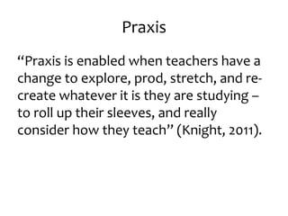 Praxis 
“Praxis is enabled when teachers have a 
change to explore, prod, stretch, and re-create 
whatever it is they are studying – 
to roll up their sleeves, and really 
consider how they teach” (Knight, 2011). 
 