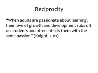 Reciprocity 
“When adults are passionate about learning, 
their love of growth and development rubs off 
on students and often infects them with the 
same passion” (Knight, 2011). 
 