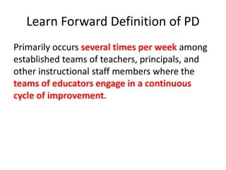 Learn Forward Definition of PD 
Primarily occurs several times per week among 
established teams of teachers, principals, and 
other instructional staff members where the 
teams of educators engage in a continuous 
cycle of improvement. 
 