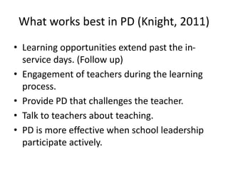 What works best in PD (Knight, 2011) 
• Learning opportunities extend past the in-service 
days. (Follow up) 
• Engagement of teachers during the learning 
process. 
• Provide PD that challenges the teacher. 
• Talk to teachers about teaching. 
• PD is more effective when school leadership 
participate actively. 
 