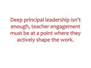 Deep principal leadership isn’t 
enough, teacher engagement 
must be at a point where they 
actively shape the work. 
 
