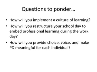Questions to ponder… 
• How will you implement a culture of learning? 
• How will you restructure your school day to 
embed professional learning during the work 
day? 
• How will you provide choice, voice, and make 
PD meaningful for each individual? 

