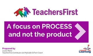 A focus on PROCESS
and not the product
Prepared by
Louise Maine
TeachersFirst Contributor and MyScilife EdTech Coach
 