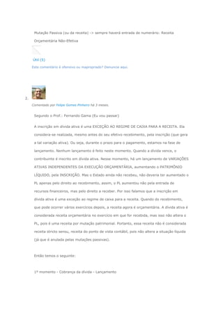 Mutação Passiva (ou da receita) -> sempre haverá entrada de numerário: Receita
Orçamentária Não-Efetiva
Útil (5)
Este comentário é ofensivo ou inapropriado? Denuncie aqui.
2.
Comentado por Felipe Gomes Pinheiro há 3 meses.
Segundo o Prof.: Fernando Gama (Eu vou passar)
A inscrição em dívida ativa é uma EXCEÇÃO AO REGIME DE CAIXA PARA A RECEITA. Ela
considera-se realizada, mesmo antes do seu efetivo recebimento, pela inscrição (que gera
a tal variação ativa). Ou seja, durante o prazo para o pagamento, estamos na fase de
lançamento. Nenhum lançamento é feito neste momento. Quando a dívida vence, o
contribuinte é inscrito em dívida ativa. Nesse momento, há um lançamento de VARIAÇÕES
ATIVAS INDEPENDENTES DA EXECUÇÃO ORÇAMENTÁRIA, aumentando o PATRIMÔNIO
LÍQUIDO, pela INSCRIÇÃO. Mas o Estado ainda não recebeu, não deveria ter aumentado o
PL apenas pelo direito ao recebimento, assim, o PL aumentou não pela entrada de
recursos financeiros, mas pelo direito a receber. Por isso falamos que a inscrição em
dívida ativa é uma exceção ao regime de caixa para a receita. Quando do recebimento,
que pode ocorrer vários exercícios depois, a receita agora é orçamentária. A dívida ativa é
considerada receita orçamentária no exercício em que for recebida, mas isso não altera o
PL, pois é uma receita por mutação patrimonial. Portanto, essa receita não é considerada
receita stricto sensu, receita do ponto de vista contábil, pois não altera a situação líquida
(já que é anulada pelas mutações passivas).
Então temos o seguinte:
1º momento - Cobrança da dívida - Lançamento
 