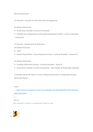 Não há lançamentos
2º momento - Inscrição em dívida ativa pelo não pagamento
No Sistema Patrimonial
D - Dívida Ativa a Receber (no Ativo Permanente)
C - Variação Ativa Independente da Execução Orçamentária (VAIEO) - Conta de Resultado
- Aumenta PL
3º momento - Recebimento da dívida ativa
No Sistema Financeiro
D - Caixa
C - Receita Orçamentária - Outras Receitas Correntes - Conta de Resultado - Aumenta PL
No Sistema Patrimonial
D - Mutações Patrimonais Passivas - Conta de Resultado - Reduz PL
C - Dívida Ativa a Receber (no Ativo Permanente) - Pela redução da dívida paga (recebida)
O resultado líquido não altera o PL pois a Receita Orçamentária é anulada pela Mutação
Patrimonial Passiva.
Fonte
.: https://www.euvoupassar.com.br/?go=artigos&a=lVruydePXdRaEY9Fmi46J719UUHqL4
A9e27ySDLjwMU~
Útil (7)
Este comentário é ofensivo ou inapropriado? Denuncie aqui.
3.
 