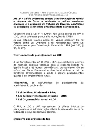 CURSOS ON-LINE – AFO E CONTABILIDADE PÚBLICA
           PROFESSOR DEUSVALDO CARVALHO
Art. 2° A Lei do Orçamento conterá a discriminação da receita
e despesa de forma a evidenciar a política econômica
financeira e o programa de trabalho do Governo, obedecidos
os princípios de unidade universalidade e anualidade.


Observem que a Lei nº 4.320/64 não versa acerca do PPA e
LDO, posto que estes planos são inovações da CF/88.
Já que estamos falando nessa lei, vamos adiantar! Ela foi
votada como Lei Ordinária e foi recepcionada como Lei
Complementar pela Constituição Federal de 1988 (art 165, §
9º, da CF).


Instrumentos de planejamento na LRF:


A Lei Complementar nº 101/00 – LRF, que estabelece normas
de finanças públicas voltadas para a responsabilidade na
gestão fiscal e dá outras providências, praticamente não se
refere ao Plano Plurianual e deu total ênfase à Lei de
Diretrizes Orçamentárias e ainda a alguns procedimentos
quanto à Lei Orçamentária Anual.


Resumindo,     os    instrumentos   de    planejamento    da
administração pública são:


 A Lei do Plano Plurianual – PPA;
 A Lei de Diretrizes Orçamentárias – LDO;
 A Lei Orçamentária Anual – LOA.


O PPA, a LDO e LOA representam os pilares básicos do
planejamento na administração pública brasileira dos entes da
federação e seus respectivos poderes.


Iniciativa dos projetos de lei:

             www.pontodosconcursos.com.br                 11
 
