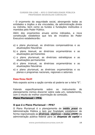 CURSOS ON-LINE – AFO E CONTABILIDADE PÚBLICA
            PROFESSOR DEUSVALDO CARVALHO


- O orçamento da seguridade social, abrangendo todas as
entidades e órgãos a ela vinculadas, da administração direta
ou indireta, bem como os fundos e fundações instituídos e
mantidos pelo Poder Público.
Além dos orçamentos anuais acima indicados, a nova
constituição estabelece que leis de iniciativa do Poder
Executivo estabelecerão:


a) o plano plurianual, as diretrizes compensatórias e as
   atualizações fiduciárias
b) o plano bianual, as diretrizes      orçamentárias   e   as
   atualizações permanentes
c) o plano plurianual, as diretrizes estratégicas e as
   atualizações permanentes
d) o plano trianual, as diretrizes orçamentárias e as
   atualizações fiduciárias
e) o plano plurianual, as diretrizes orçamentárias e os
   planos e programas nacionais, regionais e setoriais


Essa ficou fácil!
Pelo exposto acima a opção correta só poderia ser a letra “E”.


Falando    especificamente   sobre    os    instrumento de
planejamento iremos discorrer sobre cada um, isoladamente,
com o intuito de melhor assimilação do conteúdo.
Plano Plurianual – PPA:


O que é o Plano Plurianual – PPA?
O Plano Plurianual é o planejamento de médio prazo da
Administração Pública e tem por finalidade estabelecer de
forma regionalizada as diretrizes, objetivos e metas (DOM) da
administração pública federal para as despesas de capital e

              www.pontodosconcursos.com.br                  14
 
