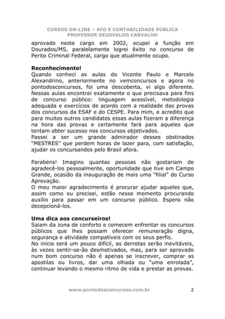 CURSOS ON-LINE – AFO E CONTABILIDADE PÚBLICA
            PROFESSOR DEUSVALDO CARVALHO
aprovado neste cargo em 2002, ocupei a função em
Dourados/MS, paralelamente logrei êxito no concurso de
Perito Criminal Federal, cargo que atualmente ocupo.

Reconhecimento!
Quando conheci as aulas do Vicente Paulo e Marcelo
Alexandrino, anteriormente no vemconcursos e agora no
pontodosconcursos, foi uma descoberta, vi algo diferente.
Nessas aulas encontrei exatamente o que precisava para fins
de concurso público: linguagem acessível, metodologia
adequada e exercícios de acordo com a realidade das provas
dos concursos da ESAF e do CESPE. Para mim, e acredito que
para muitos outros candidatos essas aulas fizeram a diferença
na hora das provas e certamente fará para aqueles que
tentam obter sucesso nos concursos objetivados.
Passei a ser um grande admirador desses obstinados
“MESTRES” que perdem horas de lazer para, com satisfação,
ajudar os concursandos pelo Brasil afora.

Parabéns! Imagino quantas pessoas não gostariam de
agradecê-los pessoalmente, oportunidade que tive em Campo
Grande, ocasião da inauguração de mais uma “filial” do Curso
Aprovação.
O meu maior agradecimento é procurar ajudar aqueles que,
assim como eu precisei, estão nesse momento procurando
auxílio para passar em um concurso público. Espero não
decepcioná-los.

Uma dica aos concurseiros!
Saiam da zona de conforto e comecem enfrentar os concursos
públicos que lhes possam oferecer remuneração digna,
segurança e atividade compatíveis com os seus perfis.
No início será um pouco difícil, as derrotas serão inevitáveis,
às vezes sentir-se-ão desmotivados, mas, para ser aprovado
num bom concurso não é apenas se inscrever, comprar as
apostilas ou livros, dar uma olhada ou “uma enrolada”,
continuar levando o mesmo ritmo de vida e prestar as provas.



              www.pontodosconcursos.com.br                   2
 