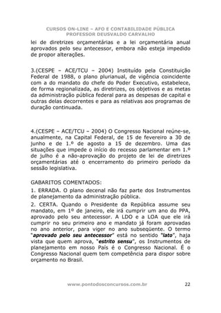 CURSOS ON-LINE – AFO E CONTABILIDADE PÚBLICA
            PROFESSOR DEUSVALDO CARVALHO
lei de diretrizes orçamentárias e a lei orçamentária anual
aprovados pelo seu antecessor, embora não esteja impedido
de propor alterações.


3.(CESPE – ACE/TCU – 2004) Instituído pela Constituição
Federal de 1988, o plano plurianual, de vigência coincidente
com a do mandato do chefe do Poder Executivo, estabelece,
de forma regionalizada, as diretrizes, os objetivos e as metas
da administração pública federal para as despesas de capital e
outras delas decorrentes e para as relativas aos programas de
duração continuada.



4.(CESPE – ACE/TCU – 2004) O Congresso Nacional reúne-se,
anualmente, na Capital Federal, de 15 de fevereiro a 30 de
junho e de 1.º de agosto a 15 de dezembro. Uma das
situações que impede o início do recesso parlamentar em 1.º
de julho é a não-aprovação do projeto de lei de diretrizes
orçamentárias até o encerramento do primeiro período da
sessão legislativa.

GABARITOS COMENTADOS:
1. ERRADA. O plano decenal não faz parte dos Instrumentos
de planejamento da administração pública.
2. CERTA. Quando o Presidente da República assume seu
mandato, em 1º de janeiro, ele irá cumprir um ano do PPA,
aprovado pelo seu antecessor. A LDO e a LOA que ele irá
cumprir no seu primeiro ano e mandato já foram aprovadas
no ano anterior, para viger no ano subseqüente. O termo
“aprovado pelo seu antecessor” está no sentido “lato”, haja
vista que quem aprova, “estrito sensu”, os Instrumentos de
planejamento em nosso País é o Congresso Nacional. É o
Congresso Nacional quem tem competência para dispor sobre
orçamento no Brasil.



              www.pontodosconcursos.com.br                 22
 