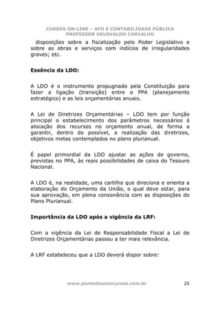 CURSOS ON-LINE – AFO E CONTABILIDADE PÚBLICA
           PROFESSOR DEUSVALDO CARVALHO
  disposições sobre a fiscalização pelo Poder Legislativo e
sobre as obras e serviços com indícios de irregularidades
graves; etc.


Essência da LDO:


A LDO é o instrumento propugnado pela Constituição para
fazer a ligação (transição) entre o PPA (planejamento
estratégico) e as leis orçamentárias anuais.


A Lei de Diretrizes Orçamentárias – LDO tem por função
principal o estabelecimento dos parâmetros necessários à
alocação dos recursos no orçamento anual, de forma a
garantir, dentro do possível, a realização das diretrizes,
objetivos metas contemplados no plano plurianual.


É papel primordial da LDO ajustar as ações de governo,
previstas no PPA, às reais possibilidades de caixa do Tesouro
Nacional.


A LDO é, na realidade, uma cartilha que direciona e orienta a
elaboração do Orçamento da União, o qual deve estar, para
sua aprovação, em plena consonância com as disposições do
Plano Plurianual.


Importância da LDO após a vigência da LRF:


Com a vigência da Lei de Responsabilidade Fiscal a Lei de
Diretrizes Orçamentárias passou a ter mais relevância.


A LRF estabeleceu que a LDO deverá dispor sobre:




             www.pontodosconcursos.com.br                 25
 