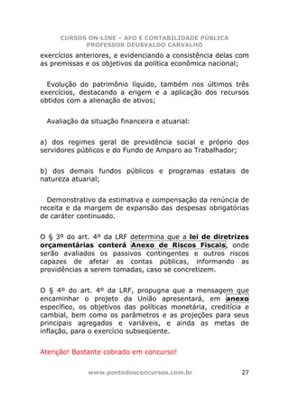CURSOS ON-LINE – AFO E CONTABILIDADE PÚBLICA
            PROFESSOR DEUSVALDO CARVALHO
exercícios anteriores, e evidenciando a consistência delas com
as premissas e os objetivos da política econômica nacional;


  Evolução do patrimônio líquido, também nos últimos três
exercícios, destacando a erigem e a aplicação dos recursos
obtidos com a alienação de ativos;


 Avaliação da situação financeira e atuarial:


a) dos regimes geral de previdência social e próprio dos
servidores públicos e do Fundo de Amparo ao Trabalhador;


b) dos demais fundos públicos e programas estatais de
natureza atuarial;


  Demonstrativo da estimativa e compensação da renúncia de
receita e da margem de expansão das despesas obrigatórias
de caráter continuado.


O § 3º do art. 4º da LRF determina que a lei de diretrizes
orçamentárias conterá Anexo de Riscos Fiscais, onde
serão avaliados os passivos contingentes e outros riscos
capazes de afetar as contas públicas, informando as
providências a serem tomadas, caso se concretizem.


O § 4º do art. 4º da LRF, propugna que a mensagem que
encaminhar o projeto da União apresentará, em anexo
específico, os objetivos das políticas monetária, creditícia e
cambial, bem como os parâmetros e as projeções para seus
principais agregados e variáveis, e ainda as metas de
inflação, para o exercício subseqüente.


Atenção! Bastante cobrado em concurso!


              www.pontodosconcursos.com.br                 27
 