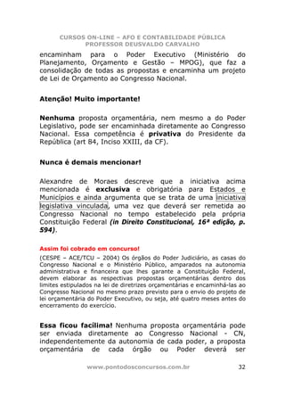 CURSOS ON-LINE – AFO E CONTABILIDADE PÚBLICA
             PROFESSOR DEUSVALDO CARVALHO
encaminham para o Poder Executivo (Ministério do
Planejamento, Orçamento e Gestão – MPOG), que faz a
consolidação de todas as propostas e encaminha um projeto
de Lei de Orçamento ao Congresso Nacional.


Atenção! Muito importante!

Nenhuma proposta orçamentária, nem mesmo a do Poder
Legislativo, pode ser encaminhada diretamente ao Congresso
Nacional. Essa competência é privativa do Presidente da
República (art 84, Inciso XXIII, da CF).


Nunca é demais mencionar!

Alexandre de Moraes descreve que a iniciativa acima
mencionada é exclusiva e obrigatória para Estados e
Municípios e ainda argumenta que se trata de uma iniciativa
legislativa vinculada, uma vez que deverá ser remetida ao
Congresso Nacional no tempo estabelecido pela própria
Constituição Federal (in Direito Constitucional, 16ª edição, p.
594).

Assim foi cobrado em concurso!
(CESPE – ACE/TCU – 2004) Os órgãos do Poder Judiciário, as casas do
Congresso Nacional e o Ministério Público, amparados na autonomia
administrativa e financeira que lhes garante a Constituição Federal,
devem elaborar as respectivas propostas orçamentárias dentro dos
limites estipulados na lei de diretrizes orçamentárias e encaminhá-las ao
Congresso Nacional no mesmo prazo previsto para o envio do projeto de
lei orçamentária do Poder Executivo, ou seja, até quatro meses antes do
encerramento do exercício.


Essa ficou facílima! Nenhuma proposta orçamentária pode
ser enviada diretamente ao Congresso Nacional - CN,
independentemente da autonomia de cada poder, a proposta
orçamentária de cada órgão ou Poder deverá ser

                www.pontodosconcursos.com.br                          32
 