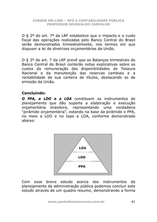 CURSOS ON-LINE – AFO E CONTABILIDADE PÚBLICA
           PROFESSOR DEUSVALDO CARVALHO


O § 2º do art. 7º da LRF estabelece que o impacto e o custo
fiscal das operações realizadas pelo Banco Central do Brasil
serão demonstrados trimestralmente, nos termos em que
dispuser a lei de diretrizes orçamentárias da União.


O § 3º do art. 7 da LRF prevê que os Balanços trimestrais do
Banco Central do Brasil conterão notas explicativas sobre os
custos da remuneração das disponibilidades do Tesouro
Nacional e da manutenção das reservas cambiais e a
rentabilidade de sua carteira de títulos, destacando os de
emissão da União.


Concluindo:
O PPA, a LDO e a LOA constituem os instrumentos de
planejamento que dão suporte a elaboração e execução
orçamentária brasileira, representando uma verdadeira
“pirâmide orçamentária”, estando na base da pirâmide o PPA,
no meio a LDO e no topo a LOA, conforme demonstrado
abaixo:




                              LOA


                             LDO

                             PPA




Com esse breve estudo acerca dos instrumentos de
planejamento da administração pública podemos concluir este
estudo através de um quadro resumo, demonstrando a forma


              www.pontodosconcursos.com.br               41
 