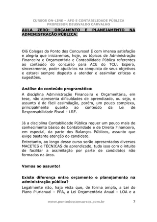 CURSOS ON-LINE – AFO E CONTABILIDADE PÚBLICA
           PROFESSOR DEUSVALDO CARVALHO
AULA ZERO: ORÇAMENTO             E   PLANEJAMENTO        NA
ADMINISTRAÇÃO PÚBLICA:



Olá Colegas do Ponto dos Concursos! É com imensa satisfação
e alegria que iniciaremos, hoje, os tópicos de Administração
Financeira e Orçamentária e Contabilidade Pública referentes
ao conteúdo do concurso para ACE do TCU. Espero,
sinceramente, poder ajudá-los na conquista de seus objetivos
e estarei sempre disposto a atender e assimilar críticas e
sugestões.


Análise do conteúdo programático:
A disciplina Administração Financeira e Orçamentária, em
tese, não apresenta dificuldades de aprendizado, ou seja, o
assunto é de fácil assimilação, porém, um pouco complexa,
principalmente    quanto    ao    conteúdo   da   Lei    de
Responsabilidade Fiscal – LRF.


Já a disciplina Contabilidade Pública requer um pouco mais de
conhecimento básico de Contabilidade e de Direito Financeiro,
em especial, da parte dos Balanços Públicos, assunto que
exige bastante atenção do candidato.
Entretanto, ao longo desse curso serão apresentados diversos
MACETES e TÉCNICAS de aprendizado, tudo isso com o intuito
de facilitar a assimilação por parte de candidatos não
formados na área.


Vamos ao assunto!


Existe diferença entre orçamento e planejamento na
administração pública?
Legalmente não, haja vista que, de forma ampla, a Lei do
Plano Plurianual – PPA, a Lei Orçamentária Anual – LOA e a

             www.pontodosconcursos.com.br                  7
 