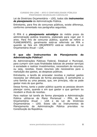 CURSOS ON-LINE – AFO E CONTABILIDADE PÚBLICA
            PROFESSOR DEUSVALDO CARVALHO
Lei de Diretrizes Orçamentária – LDO, todos são instrumentos
de planejamento da Administração Pública.
Entretanto, para fins de concursos públicos, existe diferença,
conforme comentado nos parágrafos seguintes.


O PPA é o planejamento estratégico de médio prazo da
administração pública brasileira, elaborado para viger por 4
anos. Para fins de concurso público, quando se refere a
PLANEJAMENTO, geralmente está-se referindo ao PPA e
quando se fala em ORÇAMENTO está-se referindo à Lei
Orçamentária Anual – LOA.


O que são Instrumentos             de    Planejamento      da
Administração Pública?
As Administrações Públicas Federal, Estadual e Municipal,
para cumprir com suas finalidades básicas de prestar serviços
à sociedade e realizar investimentos, necessitam de recursos,
ou seja, receitas. Esses recursos são necessários para a
realização dos gastos, as despesas públicas.
Entretanto, a tarefa de arrecadar receitas e realizar gastos
necessita ser efetivada de forma planejada. É semelhante a
uma família ou uma pessoa, que, em princípio, não se pode
gastar mais do que ganha.
Dessa forma, tanto o poder público quanto as pessoas devem
planejar como, quando e em que gastar o que ganham ou
recebem a título de receitas.
Para realizar tal tarefa de forma planejada a Administração
Pública utiliza-se do Plano Plurianual – PPA, da Lei
Orçamentária Anual – LOA e da Lei de Diretrizes
Orçamentárias – LDO. Esses são os Instrumentos de
Planejamento da Administração Pública previstos na
Constituição da República.




              www.pontodosconcursos.com.br                  8
 
