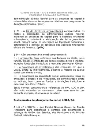 CURSOS ON-LINE – AFO E CONTABILIDADE PÚBLICA
            PROFESSOR DEUSVALDO CARVALHO
administração pública federal para as despesas de capital e
outras delas decorrentes e para as relativas aos programas de
duração continuada.(grifei)


§ 2º - A lei de diretrizes orçamentárias compreenderá as
metas e prioridades da administração pública federal,
incluindo as despesas de capital para o exercício financeiro
subseqüente, orientará a elaboração da lei orçamentária
anual, disporá sobre as alterações na legislação tributária e
estabelecerá a política de aplicação das agências financeiras
oficiais de fomento. (grifei)


§ 5º - A lei orçamentária anual compreenderá:
I - o orçamento fiscal referente aos Poderes da União, seus
fundos, órgãos e entidades da administração direta e indireta,
inclusive fundações instituídas e mantidas pelo Poder Público;
II - o orçamento de investimento das empresas em que a
União, direta ou indiretamente, detenha a maioria do capital
social com direito a voto;
III - o orçamento da seguridade social, abrangendo todas as
entidades e órgãos a ela vinculados, da administração direta
ou indireta, bem como os fundos e fundações instituídos e
mantidos pelo Poder Público.
Essas normas constitucionais referentes ao PPA, LDO e LOA
são muito cobradas em concursos. Leiam esse assunto com
bastante atenção, observem os detalhes!


Instrumentos de planejamento na Lei 4.320/64:


A Lei nº 4.320/64 – que Estatui Normas Gerais de Direito
Financeiro para elaboração e controle dos orçamentos e
balanços da União, dos Estados, dos Municípios e do Distrito
Federal estabelece que:



              www.pontodosconcursos.com.br                 10
 
