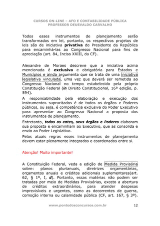 CURSOS ON-LINE – AFO E CONTABILIDADE PÚBLICA
            PROFESSOR DEUSVALDO CARVALHO


Todos    esses    instrumentos      de   planejamento serão
transformados em lei, portanto, os respectivos projetos de
leis são de iniciativa privativa do Presidente da República
para encaminhá-las ao Congresso Nacional para fins de
apreciação (art. 84, Inciso XXIII, da CF).


Alexandre de Moraes descreve que a iniciativa acima
mencionada é exclusiva e obrigatória para Estados e
Municípios e ainda argumenta que se trata de uma iniciativa
legislativa vinculada, uma vez que deverá ser remetida ao
Congresso Nacional no tempo estabelecido pela própria
Constituição Federal (in Direito Constitucional, 16ª edição, p.
594).
A responsabilidade pela elaboração e execução dos
instrumentos supracitados é de todos os órgãos e Poderes
públicos, ou seja, é competência exclusiva do Poder Executivo
para apresentar ao Congresso Nacional a proposta dos
instrumentos de planejamento.
Entretanto, todos os entes, seus órgãos e Poderes elaboram
sua proposta e encaminham ao Executivo, que as consolida e
envio ao Poder Legislativo.
Pelas atuais regras esses instrumentos de planejamento
devem estar plenamente integrados e coordenados entre si.


Atenção! Muito importante!


A Constituição Federal, veda a edição de Medida Provisória
sobre:    planos    plurianuais,  diretrizes   orçamentárias,
orçamentos anuais e créditos adicionais suplementares(art.
62, § 1º, I, d). Portanto, essas matérias não podem ser
tratadas por meio de Medidas Provisórias, exceto a abertura
de    créditos   extraordinários, para     atender  despesas
imprevisíveis e urgentes, como as decorrentes de guerra,
comoção interna ou calamidade pública (CF, art. 167, § 3º).

              www.pontodosconcursos.com.br                  12
 