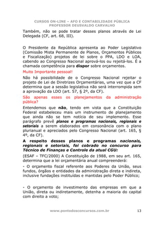 CURSOS ON-LINE – AFO E CONTABILIDADE PÚBLICA
            PROFESSOR DEUSVALDO CARVALHO
Também, não se pode tratar desses planos através de Lei
Delegada (CF, art. 68, III).


O Presidente da República apresenta ao Poder Legislativo
(Comissão Mista Permanente de Planos, Orçamentos Públicos
e Fiscalização) projetos de lei sobre o PPA, LDO e LOA,
cabendo ao Congresso Nacional aprová-los ou rejeitá-los. É a
chamada competência para dispor sobre orçamentos.
Muito Importante pessoal!
Não há possibilidade de o Congresso Nacional rejeitar o
projeto de Lei de Diretrizes Orçamentárias, uma vez que a CF
determina que a sessão legislativa não será interrompida sem
a aprovação da LDO (art. 57, § 2º, da CF).
São apenas     esses   os   planejamentos   da   administração
pública?
Entendemos que não, tendo em vista que a Constituição
Federal estabeleceu mais um instrumento de planejamento
que ainda não se tem notícia de seu implemento. Esse
parágrafo prevê planos e programas nacionais, regionais e
setoriais a serem elaborados em consonância com o plano
plurianual e apreciados pelo Congresso Nacional (art. 165, §
4º, da CF).
A respeito desses planos e programas nacionais,
regionais e setoriais, foi cobrado no concurso para
Técnico de Finanças e Controle da atual CGU:
(ESAF – TFC/2000) A Constituição de 1988, em seu art. 165,
determina que a lei orçamentária anual compreenderá:
- O orçamento fiscal referente aos Poderes da União, seus
fundos, órgãos e entidades da administração direta e indireta,
inclusive fundações instituídas e mantidas pelo Poder Público;


- O orçamento de investimento das empresas em que a
União, direta ou indiretamente, detenha a maioria do capital
com direito a voto;


              www.pontodosconcursos.com.br                 13
 