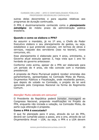 CURSOS ON-LINE – AFO E CONTABILIDADE PÚBLICA
           PROFESSOR DEUSVALDO CARVALHO
outras delas decorrentes e para       aquelas   relativas   aos
programas de duração continuada.
O PPA é doutrinariamente conhecido como o planejamento
estratégico de médio prazo da administração pública
brasileira.


Quando e como se elabora o PPA?
Ao assumir o mandato, já no 1º ano, o Chefe do Poder
Executivo elabora o seu planejamento de gastos, ou seja,
estabelece o que pretende executar, em termos de obras e
serviços, reajuste dos servidores (isso na teoria!), novos
concursos, etc.
Esse planejamento é elaborado para 4 anos, entretanto, o
Governo atual executa apenas 3, haja vista que 1 ano foi
herdado do governo antecessor.
Conforme visto acima, apesar de o PPA ser elaborado para
um período de 4 anos, ele não coincide com o mandato
presidencial.
A proposta de Plano Plurianual poderá receber emendas dos
parlamentares, apresentadas na Comissão Mista de Planos,
Orçamentos Públicos e Fiscalização, onde receberão parecer,
que depois de votado na Comissão, o projeto de lei será
apreciado pelo Congresso Nacional na forma do Regimento
Comum.


Atenção! Muito cobrado em concurso!
O Presidente da República poderá remeter mensagem ao
Congresso Nacional, propondo modificações no Projeto de
PPA, enquanto não iniciada a votação, na Comissão Mista, da
parte cuja alteração é proposta.
Como o PPA é executado?
O que foi planejado para 4 anos, através da Lei do PPA,
deverá ser cumprido passo a passo, ano a ano, através da Lei
Orçamentária Anual – LOA, ou seja, o PPA e a LOA devem


             www.pontodosconcursos.com.br                    15
 