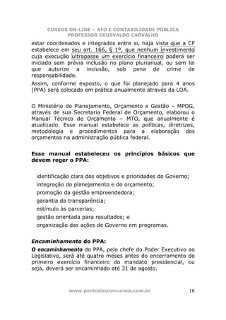 CURSOS ON-LINE – AFO E CONTABILIDADE PÚBLICA
           PROFESSOR DEUSVALDO CARVALHO
estar coordenados e integrados entre si, haja vista que a CF
estabelece em seu art. 166, § 1º, que nenhum investimento
cuja execução ultrapasse um exercício financeiro poderá ser
iniciado sem prévia inclusão no plano plurianual, ou sem lei
que autorize a inclusão, sob pena de crime de
responsabilidade.
Assim, conforme exposto, o que foi planejado para 4 anos
(PPA) será colocado em prática anualmente através da LOA.


O Ministério do Planejamento, Orçamento e Gestão – MPOG,
através de sua Secretaria Federal de Orçamento, elaborou o
Manual Técnico de Orçamento – MTO, que anualmente é
atualizado. Esse manual estabelece as políticas, diretrizes,
metodologia e procedimentos para a elaboração dos
orçamentos na administração pública federal.


Esse manual estabeleceu os princípios básicos que
devem reger o PPA:


 identificação clara dos objetivos e prioridades do Governo;
 integração do planejamento e do orçamento;
 promoção da gestão empreendedora;
 garantia da transparência;
 estímulo às parcerias;
 gestão orientada para resultados; e
 organização das ações de Governo em programas.


Encaminhamento do PPA:
O encaminhamento do PPA, pelo chefe do Poder Executivo ao
Legislativo, será até quatro meses antes do encerramento do
primeiro exercício financeiro do mandato presidencial, ou
seja, deverá ser encaminhado até 31 de agosto.



             www.pontodosconcursos.com.br                  16
 