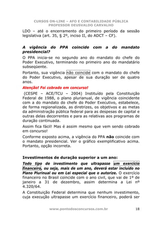 CURSOS ON-LINE – AFO E CONTABILIDADE PÚBLICA
            PROFESSOR DEUSVALDO CARVALHO
LDO – até o encerramento do primeiro período da sessão
legislativa (art. 35, § 2º, inciso II, do ADCT – CF).


A vigência do       PPA   coincide   com    a   do   mandato
presidencial?
O PPA inicia-se no segundo ano do mandato do chefe do
Poder Executivo, terminando no primeiro ano do mandatário
subseqüente.
Portanto, sua vigência não coincide com o mandato do chefe
do Poder Executivo, apesar de sua duração ser de quatro
anos.
Atenção! Foi cobrado em concurso!
 (CESPE – ACE/TCU – 2004) Instituído pela Constituição
Federal de 1988, o plano plurianual, de vigência coincidente
com a do mandato do chefe do Poder Executivo, estabelece,
de forma regionalizada, as diretrizes, os objetivos e as metas
da administração pública federal para as despesas de capital e
outras delas decorrentes e para as relativas aos programas de
duração continuada.
Assim fica fácil! Mas é assim mesmo que vem sendo cobrado
em concurso!
Conforme exposto acima, a vigência do PPA não coincide com
o mandato presidencial. Ver o gráfico exemplificativo acima.
Portanto, opção incorreta.


Investimentos de duração superior a um ano:
Todo tipo de investimento que ultrapasse um exercício
financeiro, ou seja, mais de um ano, deverá estar incluído no
Plano Plurinual ou em Lei especial que o autorize. O exercício
financeiro no Brasil coincide com o ano civil, que vai de 1º de
janeiro a 31 de dezembro, assim determina a Lei nº
4.320/64.
A Constituição Federal determina que nenhum investimento,
cuja execução ultrapasse um exercício financeiro, poderá ser


              www.pontodosconcursos.com.br                  18
 
