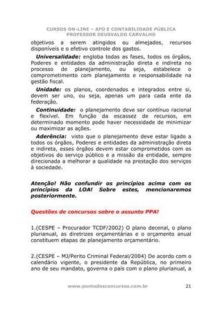 CURSOS ON-LINE – AFO E CONTABILIDADE PÚBLICA
           PROFESSOR DEUSVALDO CARVALHO
objetivos a serem atingidos ou almejados,          recursos
disponíveis e o efetivo controle dos gastos.
  Universalidade: engloba todas as fases, todos os órgãos,
Poderes e entidades da administração direta e indireta no
processo    de planejamento,   ou   seja,   estabelece   o
comprometimento com planejamento e responsabilidade na
gestão fiscal.
  Unidade: os planos, coordenados e integrados entre si,
devem ser uno, ou seja, apenas um para cada ente da
federação.
  Continuidade: o planejamento deve ser contínuo racional
e flexível. Em função da escassez de recursos, em
determinado momento pode haver necessidade de minimizar
ou maximizar as ações.
  Aderência: visto que o planejamento deve estar ligado a
todos os órgãos, Poderes e entidades da administração direta
e indireta, esses órgãos devem estar comprometidos com os
objetivos do serviço público e a missão da entidade, sempre
direcionada a melhorar a qualidade na prestação dos serviços
à sociedade.


Atenção! Não confundir os princípios acima com os
princípios da LOA! Sobre estes, mencionaremos
posteriormente.


Questões de concursos sobre o assunto PPA!


1.(CESPE – Procurador TCDF/2002) O plano decenal, o plano
plurianual, as diretrizes orçamentárias e o orçamento anual
constituem etapas de planejamento orçamentário.


2.(CESPE – MJ/Perito Criminal Federal/2004) De acordo com o
calendário vigente, o presidente da República, no primeiro
ano de seu mandato, governa o país com o plano plurianual, a


             www.pontodosconcursos.com.br                21
 