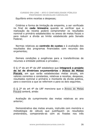 CURSOS ON-LINE – AFO E CONTABILIDADE PÚBLICA
            PROFESSOR DEUSVALDO CARVALHO
 Equilíbrio entre receitas e despesas;


  Critérios e forma de limitação de empenho, a ser verificado
no final de cada bimestre quando se verificar que a
realização da receita poderá comprometer os resultados
nominal e primário estabelecidos no anexo de metas fiscais e
para reduzir a dívida ao limite estabelecido pelo Senado
Federal;


  Normas relativas ao controle de custos e à avaliação dos
resultados dos programas financiados com recursos dos
orçamentos;


  Demais condições e exigências para a transferências de
recursos a entidade públicas e privadas ;


O § 1º do art 4º da LRF estabelece que integrará o projeto
de lei de diretrizes orçamentárias o Anexo de Metas
Fiscais, em que serão estabelecidas metas anuais, em
valores correntes e constantes, relativas a receitas, despesas,
resultados nominal e primário e montante da dívida pública,
para o exercício a que se referirem e para os dois seguintes.


O § 2º do art 4º da LRF menciona que o Anexo de Metas
Fiscais conterá, ainda:


  Avaliação do cumprimento das metas relativas ao ano
anterior;


  Demonstrativo das metas anuais, instruído com memória e
metodologia de cálculo que justifiquem os resultados
pretendidos, comparando-as com as fixadas nos três



              www.pontodosconcursos.com.br                  26
 