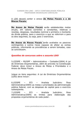 CURSOS ON-LINE – AFO E CONTABILIDADE PÚBLICA
           PROFESSOR DEUSVALDO CARVALHO


A LDO deverá conter o anexo de Metas Fiscais e o de
Riscos Fiscais.


No Anexo de Metas Fiscais serão estabelecidas metas
anuais, em valores correntes e constantes, relativas a
receitas, despesas, resultados nominal e primário e montante
da dívida pública, para o exercício a que se referirem e para
os dois seguintes, ou seja, para 3 exercícios.


No Anexo de Riscos Fiscais serão avaliados os passivos
contingentes e outros riscos capazes de afetar as contas
públicas, informando as providências a serem tomadas, caso
se concretizem.


Questões de concursos sobre o assunto LDO!


5.(CESPE – MJ/DPF – Administrativo – Contador/2004) A Lei
de Diretrizes Orçamentárias, além do previsto na Constituição
Federal, deve incluir o Anexo de Metas e Prioridades e o
Anexo de Metas Fiscais.


Julgue os itens seguintes: A Lei de Diretrizes Orçamentárias
(LDO) deve incluir:


6.(CESPE     –     STJ   –    Analista    Judiciário:   Área
Administrativa/2004) as metas e prioridades da administração
pública federal, com as despesas de capital para o exercício
subseqüente.
7.(CESPE     –    STJ    –    Analista Judiciário: Área
Administrativa/2004) os limites para elaboração das
propostas orçamentárias de cada poder.



             www.pontodosconcursos.com.br                 28
 