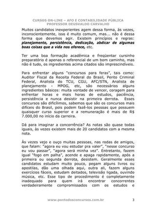 CURSOS ON-LINE – AFO E CONTABILIDADE PÚBLICA
            PROFESSOR DEUSVALDO CARVALHO
Muitos candidatos inexperientes agem dessa forma, às vezes,
inconscientemente, isso é muito comum, mas... não é dessa
forma que devemos agir. Existem princípios e regras:
planejamento, persistência, dedicação, abdicar de algumas
boas coisas que a vida nos oferece, etc.

Ter uma boa formação acadêmica e freqüentar cursinho
preparatório é apenas o referencial de um bom caminho, mas
não é tudo, os ingredientes acima citados são imprescindíveis.

Para enfrentar alguns “concursos para feras”, tais como:
Auditor Fiscal da Receita Federal do Brasil, Perito Criminal
Federal, Analista do TCU, CGU, AFC/STN, Analista de
planejamento - MPOG, etc, são necessários alguns
ingredientes básicos: muita vontade de vencer, coragem para
enfrentar horas e mais horas de estudos, paciência,
persistência e nunca desistir na primeira derrota.     Esses
concursos são dificílimos, sabemos que são os concursos mais
difíceis do Brasil, pois podem fazê-los pessoas que possuem
quaisquer curso superior e a remuneração é mais de R$
7.000,00 no início da carreira.

Dá para imaginar a concorrência? As notas são quase todas
iguais, às vezes existem mais de 20 candidatos com a mesma
nota.

Às vezes vejo e ouço muitas pessoas, nas rodas de amigos,
que falam: “agora eu vou estudar pra valer”, “nesse concurso
eu vou passar”, “agora será minha vez”. Entretanto, fazem
igual “fogo em palha”, acende e apaga rapidamente, após a
primeira ou segunda derrota, desistem. Geralmente esses
candidatos estudam muito pouco, pegam alguns livros ou
apostilas, dão uma olhada aqui, outra ali, fazem alguns
exercícios fáceis, estudam deitados, televisão ligada, ouvindo
música, etc. Esse tipo de procedimento é completamente
inadequado     para    quem    irá  encontrar     concorrentes
verdadeiramente compromissados com os estudos e



              www.pontodosconcursos.com.br                  3
 