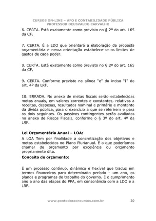 CURSOS ON-LINE – AFO E CONTABILIDADE PÚBLICA
           PROFESSOR DEUSVALDO CARVALHO
6. CERTA. Está exatamente como previsto no § 2º do art. 165
da CF.


7. CERTA. É a LDO que orientará a elaboração da proposta
orçamentária e nessa orientação estabelece-se os limites de
gastos de cada poder.


8. CERTA. Está exatamente como previsto no § 2º do art. 165
da CF.


9. CERTA. Conforme previsto na alínea “e” do inciso “I” do
art. 4º da LRF.


10. ERRADA. No anexo de metas fiscais serão estabelecidas
metas anuais, em valores correntes e constantes, relativas a
receitas, despesas, resultados nominal e primário e montante
da dívida pública, para o exercício a que se referirem e para
os dois seguintes. Os passivos contingentes serão avaliados
no anexo de Riscos Fiscais, conforme o § 3º do art. 4º da
LRF.

Lei Orçamentária Anual – LOA:
A LOA Tem por finalidade a concretização dos objetivos e
metas estabelecidos no Plano Plurianual. É o que poderíamos
chamar de orçamento por excelência ou orçamento
propriamente dito.
Conceito de orçamento:


É um processo contínuo, dinâmico e flexível que traduz em
termos financeiros para determinado período – um ano, os
planos e programas de trabalho do governo. É o cumprimento
ano a ano das etapas do PPA, em consonância com a LDO e a
LRF.



             www.pontodosconcursos.com.br                 30
 