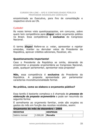 CURSOS ON-LINE – AFO E CONTABILIDADE PÚBLICA
            PROFESSOR DEUSVALDO CARVALHO
encaminhada ao Executivo, para fins de consolidação e
respectivo envio ao CN.


Cuidado!
Às vezes temos visto questionamentos, em concurso, sobre
quem tem competência para dispor sobre orçamento público
no Brasil. Essa competência é exclusiva do Congresso
Nacional.


O termo dispor Refere-se a: votar, apresentar e rejeitar
emendas, manter ou derrubar vetos do Presidente da
República, aprovar créditos adicionais, fiscalizar, etc.


Questionamento importante!
Caso o Presidente da República se omita, deixando de
encaminhar a proposta orçamentária ao Congresso Nacional,
pode, qualquer parlamentar, apresentar essa proposta?


Não, essa competência é exclusiva do Presidente da
República. A proposta apresentada por parlamentar
caracteriza inconstitucionalidade formal.


Na prática, como se elabora o orçamento público?


Essa tarefa é bastante complexa e é chamada de processo de
elaboração da proposta orçamentária e pode ser resumido da
seguinte forma:
É semelhante ao orçamento familiar, onde são orçados os
gastos do mês em função das receitas recebidas, assim:
Orçamento do mês de dezembro - 2005
RECEITAS                        DESPESAS
Salário mensal       3.500,00   Moradia



                 www.pontodosconcursos.com.br          33
 