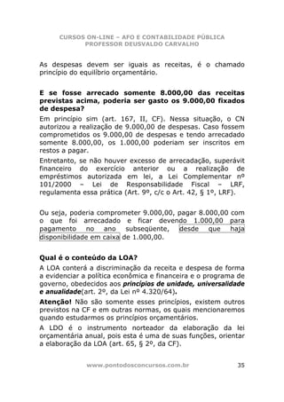 CURSOS ON-LINE – AFO E CONTABILIDADE PÚBLICA
            PROFESSOR DEUSVALDO CARVALHO


As despesas devem ser iguais as receitas, é o chamado
princípio do equilíbrio orçamentário.


E se fosse arrecado somente 8.000,00 das receitas
previstas acima, poderia ser gasto os 9.000,00 fixados
de despesa?
Em princípio sim (art. 167, II, CF). Nessa situação, o CN
autorizou a realização de 9.000,00 de despesas. Caso fossem
comprometidos os 9.000,00 de despesas e tendo arrecadado
somente 8.000,00, os 1.000,00 poderiam ser inscritos em
restos a pagar.
Entretanto, se não houver excesso de arrecadação, superávit
financeiro do exercício anterior ou a realização de
empréstimos autorizada em lei, a Lei Complementar nº
101/2000 – Lei de Responsabilidade Fiscal – LRF,
regulamenta essa prática (Art. 9º, c/c o Art. 42, § 1º, LRF).


Ou seja, poderia comprometer 9.000,00, pagar 8.000,00 com
o que foi arrecadado e ficar devendo 1.000,00 para
pagamento     no   ano    subseqüente, desde    que   haja
disponibilidade em caixa de 1.000,00.


Qual é o conteúdo da LOA?
A LOA conterá a discriminação da receita e despesa de forma
a evidenciar a política econômica e financeira e o programa de
governo, obedecidos aos princípios de unidade, universalidade
e anualidade(art. 2º, da Lei nº 4.320/64).
Atenção! Não são somente esses princípios, existem outros
previstos na CF e em outras normas, os quais mencionaremos
quando estudarmos os princípios orçamentários.
A LDO é o instrumento norteador da elaboração da lei
orçamentária anual, pois esta é uma de suas funções, orientar
a elaboração da LOA (art. 65, § 2º, da CF).


              www.pontodosconcursos.com.br                 35
 