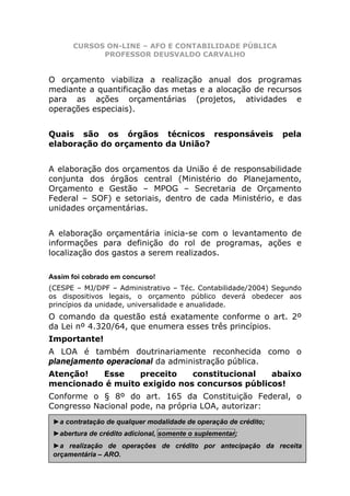 CURSOS ON-LINE – AFO E CONTABILIDADE PÚBLICA
            PROFESSOR DEUSVALDO CARVALHO


O orçamento viabiliza a realização anual dos programas
mediante a quantificação das metas e a alocação de recursos
para as ações orçamentárias (projetos, atividades e
operações especiais).


Quais são os órgãos técnicos responsáveis                        pela
elaboração do orçamento da União?


A elaboração dos orçamentos da União é de responsabilidade
conjunta dos órgãos central (Ministério do Planejamento,
Orçamento e Gestão – MPOG – Secretaria de Orçamento
Federal – SOF) e setoriais, dentro de cada Ministério, e das
unidades orçamentárias.


A elaboração orçamentária inicia-se com o levantamento de
informações para definição do rol de programas, ações e
localização dos gastos a serem realizados.

Assim foi cobrado em concurso!
(CESPE – MJ/DPF – Administrativo – Téc. Contabilidade/2004) Segundo
os dispositivos legais, o orçamento público deverá obedecer aos
princípios da unidade, universalidade e anualidade.
O comando da questão está exatamente conforme o art. 2º
da Lei nº 4.320/64, que enumera esses três princípios.
Importante!
A LOA é também doutrinariamente reconhecida como o
planejamento operacional da administração pública.
Atenção!  Esse    preceito    constitucional   abaixo
mencionado é muito exigido nos concursos públicos!
Conforme o § 8º do art. 165 da Constituição Federal, o
Congresso Nacional pode, na própria LOA, autorizar:
 ►a contratação de qualquer modalidade de operação de crédito;
 ►abertura de crédito adicional, somente o suplementar;
 ►a realização de operações de crédito por antecipação da receita
                 www.pontodosconcursos.com.br                 36
 orçamentária – ARO.
 