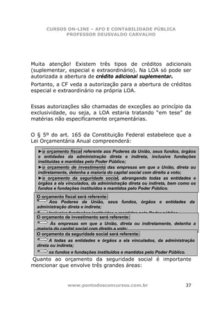 CURSOS ON-LINE – AFO E CONTABILIDADE PÚBLICA
            PROFESSOR DEUSVALDO CARVALHO




Muita atenção! Existem três tipos de créditos adicionais
(suplementar, especial e extraordinário). Na LOA só pode ser
autorizada a abertura de crédito adicional suplementar.
Portanto, a CF veda a autorização para a abertura de créditos
especial e extraordinário na própria LOA.


Essas autorizações são chamadas de exceções ao princípio da
exclusividade, ou seja, a LOA estaria tratando “em tese” de
matérias não especificamente orçamentárias.


O § 5º do art. 165 da Constituição Federal estabelece que a
Lei Orçamentária Anual compreenderá:

  ►o orçamento fiscal referente aos Poderes da União, seus fundos, órgãos
  e entidades da administração direta e indireta, inclusive fundações
  instituídas e mantidas pelo Poder Público;
  ►o orçamento de investimento das empresas em que a União, direta ou
  indiretamente, detenha a maioria do capital social com direito a voto;
  ►o orçamento da seguridade social, abrangendo todas as entidades e
  órgãos a ela vinculados, da administração direta ou indireta, bem como os
  fundos e fundações instituídos e mantidos pelo Poder Público.
  O orçamento fiscal será referente:
        Aos Poderes da União, seus fundos, órgãos e entidades da
  administração direta e indireta;
        Inclusive fundações instituídas e mantidas pelo Poder público.
  O orçamento de investimento será referente:
         Às empresas em que a União, direta ou indiretamente, detenha a
  maioria do capital social com direito a voto;
  O orçamento da seguridade social será referente:
        A todas as entidades e órgãos a ela vinculados, da administração
  direta ou indireta;
       os fundos e fundações instituídos e mantidos pelo Poder Público.
Quanto ao orçamento da seguridade social é importante
mencionar que envolve três grandes áreas:


               www.pontodosconcursos.com.br                               37
 
