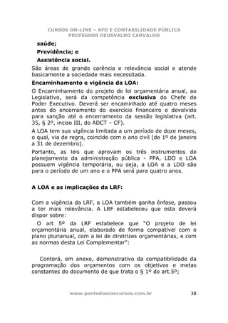 CURSOS ON-LINE – AFO E CONTABILIDADE PÚBLICA
            PROFESSOR DEUSVALDO CARVALHO
  saúde;
  Previdência; e
  Assistência social.
São áreas de grande carência e relevância social e atende
basicamente a sociedade mais necessitada.
Encaminhamento e vigência da LOA:
O Encaminhamento do projeto de lei orçamentária anual, ao
Legislativo, será da competência exclusiva do Chefe do
Poder Executivo. Deverá ser encaminhado até quatro meses
antes do encerramento do exercício financeiro e devolvido
para sanção até o encerramento da sessão legislativa (art.
35, § 2º, inciso III, do ADCT – CF).
A LOA tem sua vigência limitada a um período de doze meses,
o qual, via de regra, coincide com o ano civil (de 1º de janeiro
a 31 de dezembro).
Portanto, as leis que aprovam os três instrumentos de
planejamento da administração pública - PPA, LDO e LOA
possuem vigência temporária, ou seja, a LOA e a LDO são
para o período de um ano e o PPA será para quatro anos.


A LOA e as implicações da LRF:

Com a vigência da LRF, a LOA também ganha ênfase, passou
a ter mais relevância. A LRF estabeleceu que esta deverá
dispor sobre:
  O art 5º da LRF estabelece que “O projeto de lei
orçamentária anual, elaborado de forma compatível com o
plano plurianual, com a lei de diretrizes orçamentárias, e com
as normas desta Lei Complementar”:


   Conterá, em anexo, demonstrativo da compatibilidade da
programação dos orçamentos com os objetivos e metas
constantes do documento de que trata o § 1º do art.5º;



              www.pontodosconcursos.com.br                   38
 