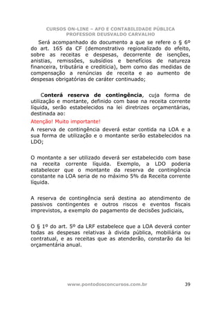 CURSOS ON-LINE – AFO E CONTABILIDADE PÚBLICA
           PROFESSOR DEUSVALDO CARVALHO
   Será acompanhado do documento a que se refere o § 6º
do art. 165 da CF (demonstrativo regionalizado do efeito,
sobre as receitas e despesas, decorrente de isenções,
anistias, remissões, subsídios e benefícios de natureza
financeira, tributária e creditícia), bem como das medidas de
compensação a renúncias de receita e ao aumento de
despesas obrigatórias de caráter continuado;


     Conterá reserva de contingência, cuja forma de
utilização e montante, definido com base na receita corrente
líquida, serão estabelecidos na lei diretrizes orçamentárias,
destinada ao:
Atenção! Muito importante!
A reserva de contingência deverá estar contida na LOA e a
sua forma de utilização e o montante serão estabelecidos na
LDO;


O montante a ser utilizado deverá ser estabelecido com base
na receita corrente líquida. Exemplo, a LDO poderia
estabelecer que o montante da reserva de contingência
constante na LOA seria de no máximo 5% da Receita corrente
líquida.


A reserva de contingência será destina ao atendimento de
passivos contingentes e outros riscos e eventos fiscais
imprevistos, a exemplo do pagamento de decisões judiciais,


O § 1º do art. 5º da LRF estabelece que a LOA deverá conter
todas as despesas relativas à divida pública, mobiliária ou
contratual, e as receitas que as atenderão, constarão da lei
orçamentária anual.




             www.pontodosconcursos.com.br                 39
 