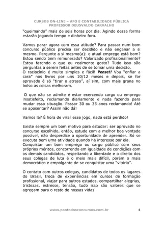 CURSOS ON-LINE – AFO E CONTABILIDADE PÚBLICA
            PROFESSOR DEUSVALDO CARVALHO
“queimando” mais de seis horas por dia. Agindo dessa forma
estarão jogando tempo e dinheiro fora.

Vamos parar agora com essa atitude? Para passar num bom
concurso público precisa ser decidido e não enganar a si
mesmo. Pergunte a si mesmo(a): o atual emprego está bom?
Estou sendo bem remunerado? Valorizado profissionalmente?
Estou fazendo o que eu realmente gosto? Tudo isso são
perguntas a serem feitas antes de se tomar uma decisão.
O raciocínio é muito simples e fácil! Pense!! Vou “enfiar a
cara” nos livros por uns 10/12 meses e depois, se for
aprovado é só “tirar o atraso”, aí sim, com mais grana no
bolso as coisas melhoram.

 O que não se admite é estar exercendo cargo ou emprego
insatisfeito, reclamando diariamente e nada fazendo para
mudar essa situação. Passar 30 ou 35 anos reclamando! Até
se aposentar? Assim não dá!

Vamos lá? É hora de virar esse jogo, nada está perdido!

Existe sempre um bom motivo para estudar: ser aprovado no
concurso escolhido, então, estude com a melhor boa vontade
possível, não desperdice a oportunidade de aprender. Só se
executa bem uma atividade quando há interesse por ela.
Conquistar um bom emprego ou cargo público com seus
próprios méritos, concorrendo em igualdade de condições com
os demais candidatos, respeitando a liberdade e o direito dos
seus colegas de luta é o meio mais difícil, porém o mais
democrático e empolgante de se conquistar uma “vitória”.

O contato com outros colegas, candidatos de todos os lugares
do Brasil, troca de experiências em cursos de formação
profissional, viajar para outros estados, compartilhar alegrias,
tristezas, estresse, tensão, tudo isso são valores que se
agregam para o resto de nossas vidas.




              www.pontodosconcursos.com.br                    4
 