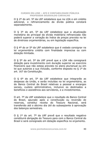CURSOS ON-LINE – AFO E CONTABILIDADE PÚBLICA
           PROFESSOR DEUSVALDO CARVALHO
O § 2º do art. 5º da LRF estabelece que na LOA e em crédito
adicional, o refinanciamento da dívida pública constará
separadamente.


O § 3º do art. 5º da LRF estabelece que a atualização
monetária do principal da dívida mobiliária refinanciada não
poderá superar a variação do índice de preços previsto na lei
de diretrizes orçamentárias, ou em legislação específica.


O § 4º do ar 5º da LRF estabelece que é vedado consignar na
lei orçamentária crédito com finalidade imprecisa ou com
dotação ilimitada.


O § 5º do art. 5º da LRF prevê que a LOA não consignará
dotação para investimento com duração superior ao exercício
financeiro que não esteja previsto no plano plurianual ou em
lei que autorize a sua inclusão, conforme disposto no § 1º do
art. 167 da Constituição.


O § 6º do art. 5º da LRF estabelece que integrarão as
despesas da União, e serão incluídas na lei orçamentária, as
do Banco Central do Brasil relativas a pessoal e encargos
sociais, custeio administrativo, inclusive os destinados a
benefícios e assistência aos servidores, e a investimentos.


O art. 7º da LRF estabelece que o resultado do Banco Central
do Brasil, apurado após a constituição ou reversão de
reservas, constitui receita do Tesouro Nacional, será
transferido até o décimo dia útil do subseqüente à aprovação
dos balanços semestrais.


O § 1º do art. 7º da LRF prevê que o resultado negativo
constituirá obrigação do Tesouro para com o Banco Central do
Brasil e será consignado em dotação específica no orçamento.


             www.pontodosconcursos.com.br                 40
 