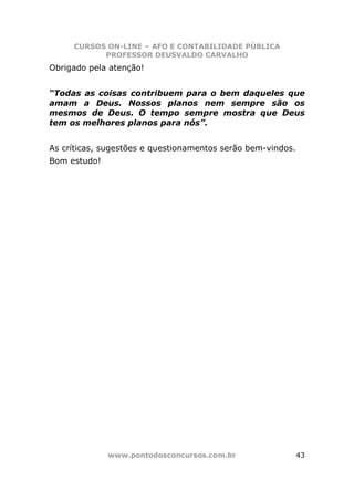 CURSOS ON-LINE – AFO E CONTABILIDADE PÚBLICA
           PROFESSOR DEUSVALDO CARVALHO
Obrigado pela atenção!


“Todas as coisas contribuem para o bem daqueles que
amam a Deus. Nossos planos nem sempre são os
mesmos de Deus. O tempo sempre mostra que Deus
tem os melhores planos para nós”.


As críticas, sugestões e questionamentos serão bem-vindos.
Bom estudo!




              www.pontodosconcursos.com.br                   43
 
