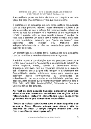 CURSOS ON-LINE – AFO E CONTABILIDADE PÚBLICA
           PROFESSOR DEUSVALDO CARVALHO
A experiência pode ser fator decisivo na conquista de uma
vaga. Fiz esse investimento e vejo que valeu a pena.

É gratificante se empossar em um cargo público conquistado
com os seus próprios méritos, nesse momento sublime e de
glória percebe-se que o esforço foi recompensado, colhem-se
frutos do que foi plantado, é o momento de se reconhecer e
refletir o quanto valeu a pena aquele esforço. O melhor de
tudo isso é assumir um cargo com a moral elevada, orgulhoso
e com humildade, entrando pela “porta da frente”, com
segurança       para    realizar     seu   trabalho    com
indepência/autonomia e não ser manipulado pela cúpula
superior do órgão.

Um alerta!! Não se empolge tanto! Apenas não seja arrogante
com os humildes e nem humilde com os arrogantes.

A minha modesta contribuição aqui no pontodosconcursos é
tentar expor a matéria “orçamento e contabilidade pública” de
forma objetiva, direta, concisa e procurando utilizar
linguagem acessível, pois os concursos visados pela maioria
dos visitantes desta página não exigem o bacharelado em
Contabilidade. Assim, ministrarei aulas para aqueles que
possuem      pouco    conhecimento   ou    dificuldades    de
entendimento de orçamento e contabilidade pública, em
especial, para aqueles que pretendem prestar concurso para o
TCU, CGU, AFC/STN, Analista/MPOG, Tribunais de Contas e
Controladorias dos Estados.

Ao final de cada assunto buscarei apresentar questões
abordadas em concursos anteriores dos órgãos acima
referenciados, inclusive comentando seus respectivos
gabaritos, claro que somente os necessários.

“Todas as coisas contribuem para o bem daqueles que
amam a Deus. Nossos planos nem sempre são os
mesmos de Deus. O tempo sempre mostra que Deus
tem os melhores planos para nós”.

             www.pontodosconcursos.com.br                  5
 