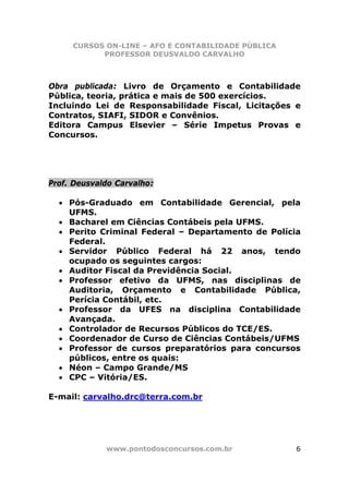 CURSOS ON-LINE – AFO E CONTABILIDADE PÚBLICA
           PROFESSOR DEUSVALDO CARVALHO



Obra publicada: Livro de Orçamento e Contabilidade
Pública, teoria, prática e mais de 500 exercícios.
Incluindo Lei de Responsabilidade Fiscal, Licitações e
Contratos, SIAFI, SIDOR e Convênios.
Editora Campus Elsevier – Série Impetus Provas e
Concursos.




Prof. Deusvaldo Carvalho:

  • Pós-Graduado em Contabilidade Gerencial, pela
    UFMS.
  • Bacharel em Ciências Contábeis pela UFMS.
  • Perito Criminal Federal – Departamento de Polícia
    Federal.
  • Servidor Público Federal há 22 anos, tendo
    ocupado os seguintes cargos:
  • Auditor Fiscal da Previdência Social.
  • Professor efetivo da UFMS, nas disciplinas de
    Auditoria, Orçamento e Contabilidade Pública,
    Perícia Contábil, etc.
  • Professor da UFES na disciplina Contabilidade
    Avançada.
  • Controlador de Recursos Públicos do TCE/ES.
  • Coordenador de Curso de Ciências Contábeis/UFMS
  • Professor de cursos preparatórios para concursos
    públicos, entre os quais:
  • Néon – Campo Grande/MS
  • CPC – Vitória/ES.

E-mail: carvalho.drc@terra.com.br




             www.pontodosconcursos.com.br            6
 